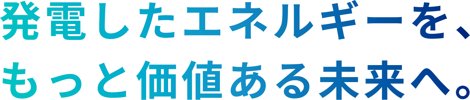 発電したエネルギーを、もっと価値ある未来へ。